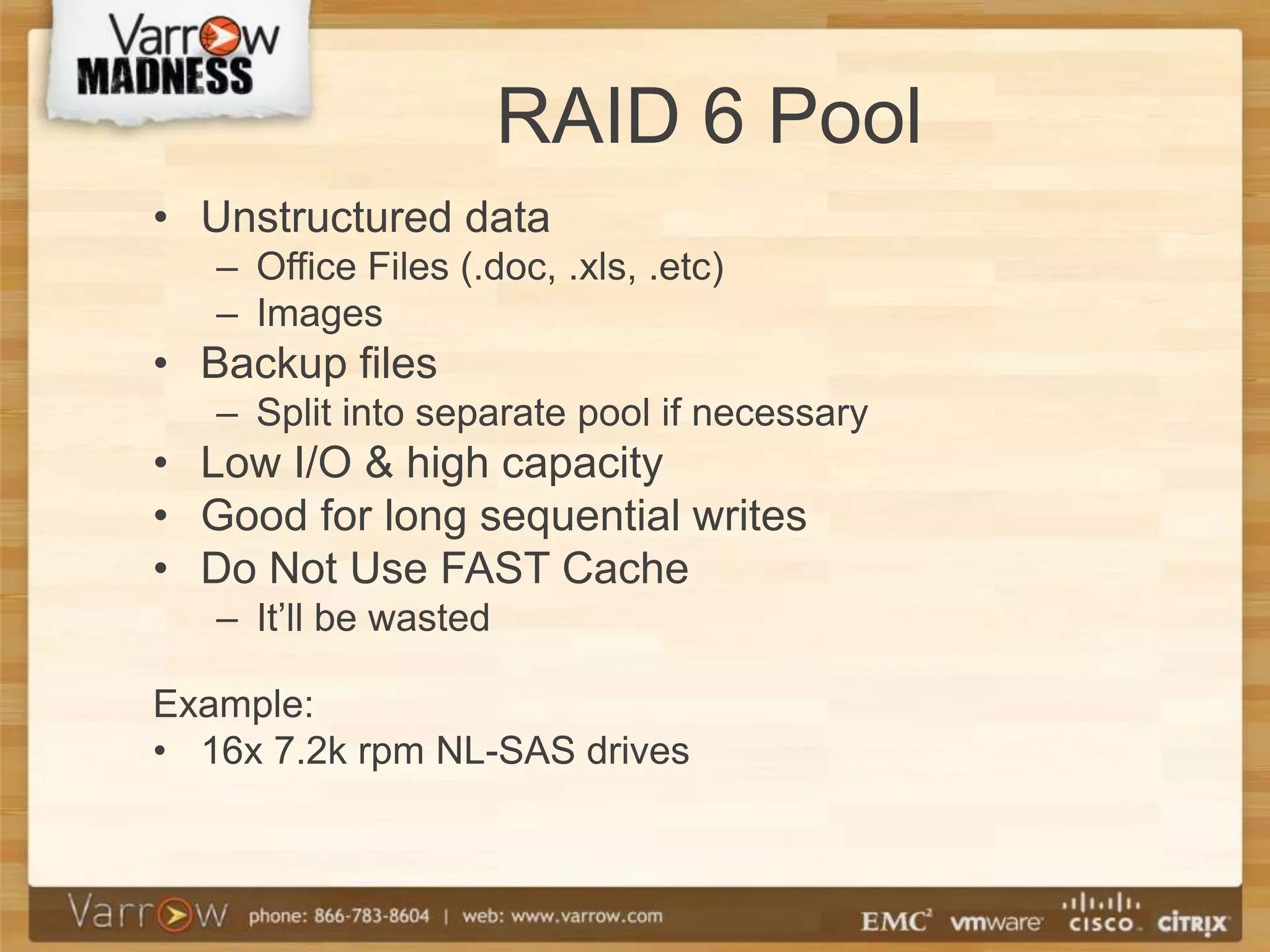 RAID 6 Pool
• Unstructured data
   – Office Files (.doc, .xls, .etc)
   – Images
• Backup files
   – Split into separate pool if necessary
• Low I/O & high capacity
• Good for long sequential writes
• Do Not Use FAST Cache
   – It’ll be wasted

Example:
• 16x 7.2k rpm NL-SAS drives
 