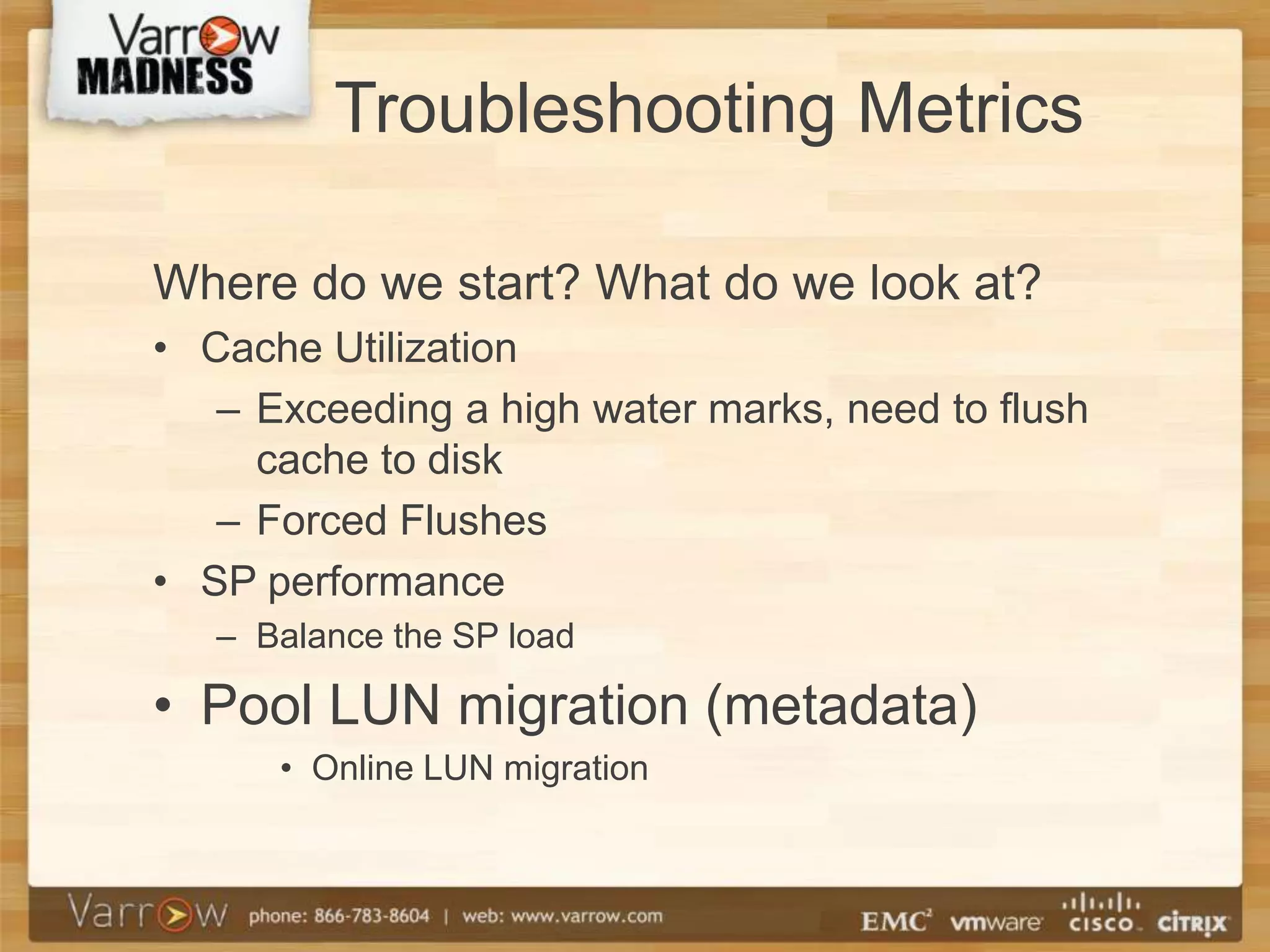 Troubleshooting Metrics

Where do we start? What do we look at?
• Cache Utilization
   – Exceeding a high water marks, need to flush
     cache to disk
   – Forced Flushes
• SP performance
   – Balance the SP load

• Pool LUN migration (metadata)
      • Online LUN migration
 