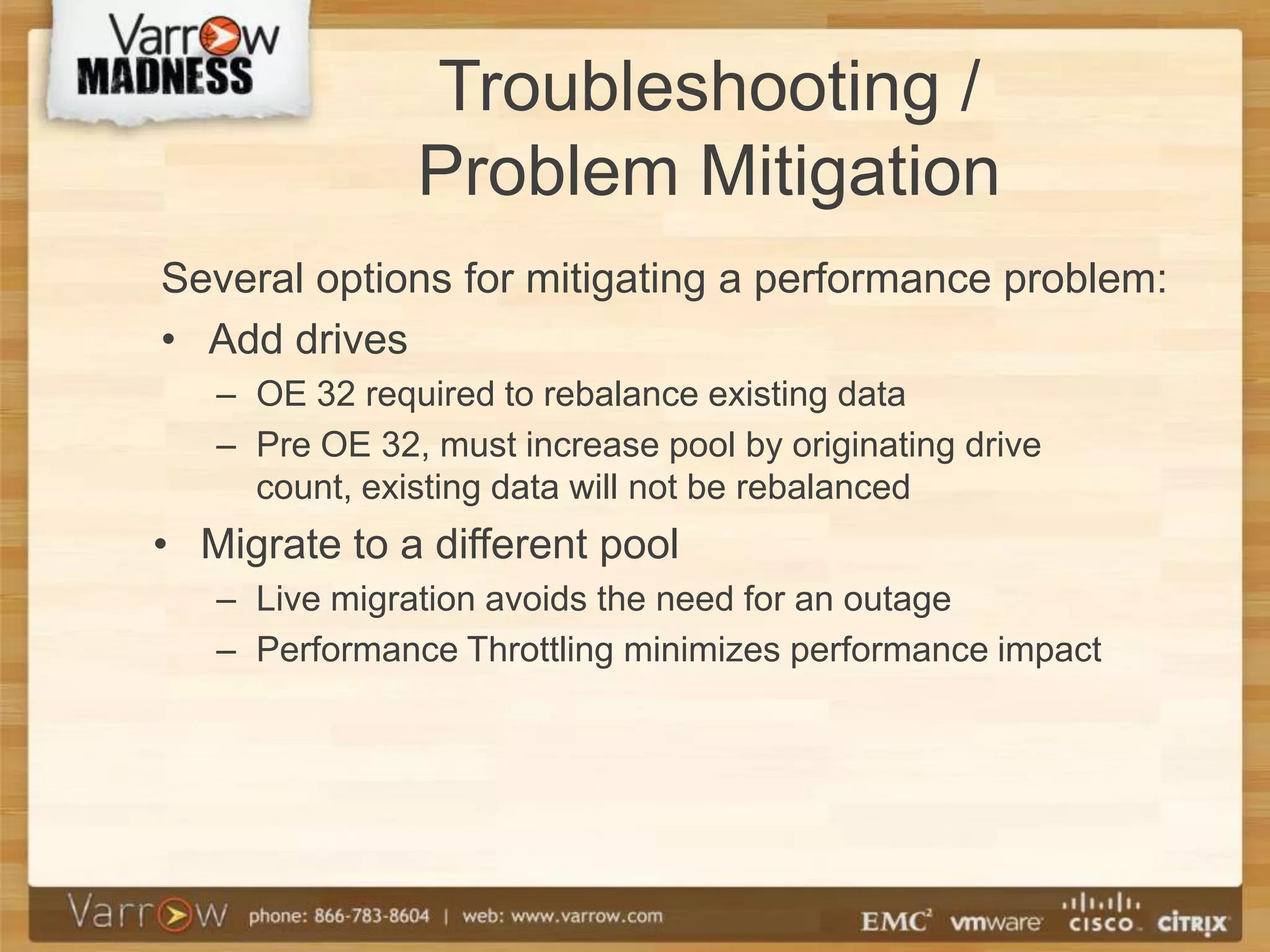 Troubleshooting /
               Problem Mitigation
Several options for mitigating a performance problem:
• Add drives
   – OE 32 required to rebalance existing data
   – Pre OE 32, must increase pool by originating drive
     count, existing data will not be rebalanced
• Migrate to a different pool
   – Live migration avoids the need for an outage
   – Performance Throttling minimizes performance impact
 