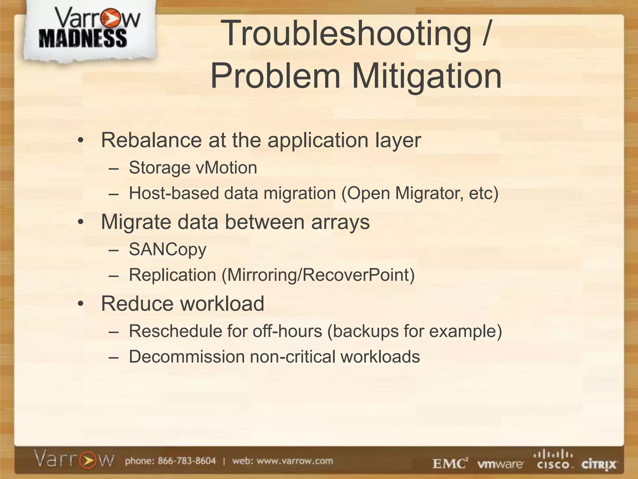 Troubleshooting /
               Problem Mitigation
• Rebalance at the application layer
   – Storage vMotion
   – Host-based data migration (Open Migrator, etc)
• Migrate data between arrays
   – SANCopy
   – Replication (Mirroring/RecoverPoint)
• Reduce workload
   – Reschedule for off-hours (backups for example)
   – Decommission non-critical workloads
 