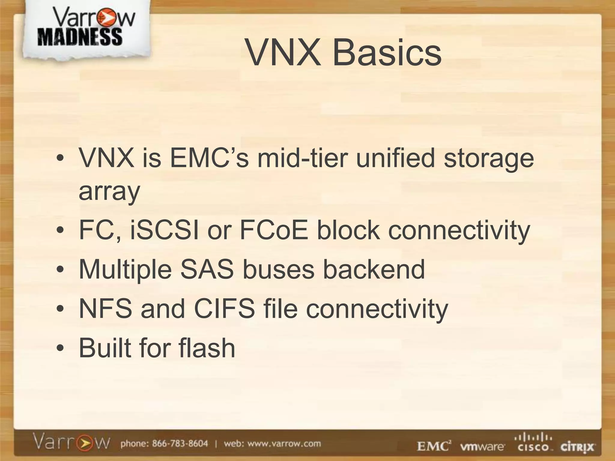 VNX Basics

• VNX is EMC’s mid-tier unified storage
  array
• FC, iSCSI or FCoE block connectivity
• Multiple SAS buses backend
• NFS and CIFS file connectivity
• Built for flash
 