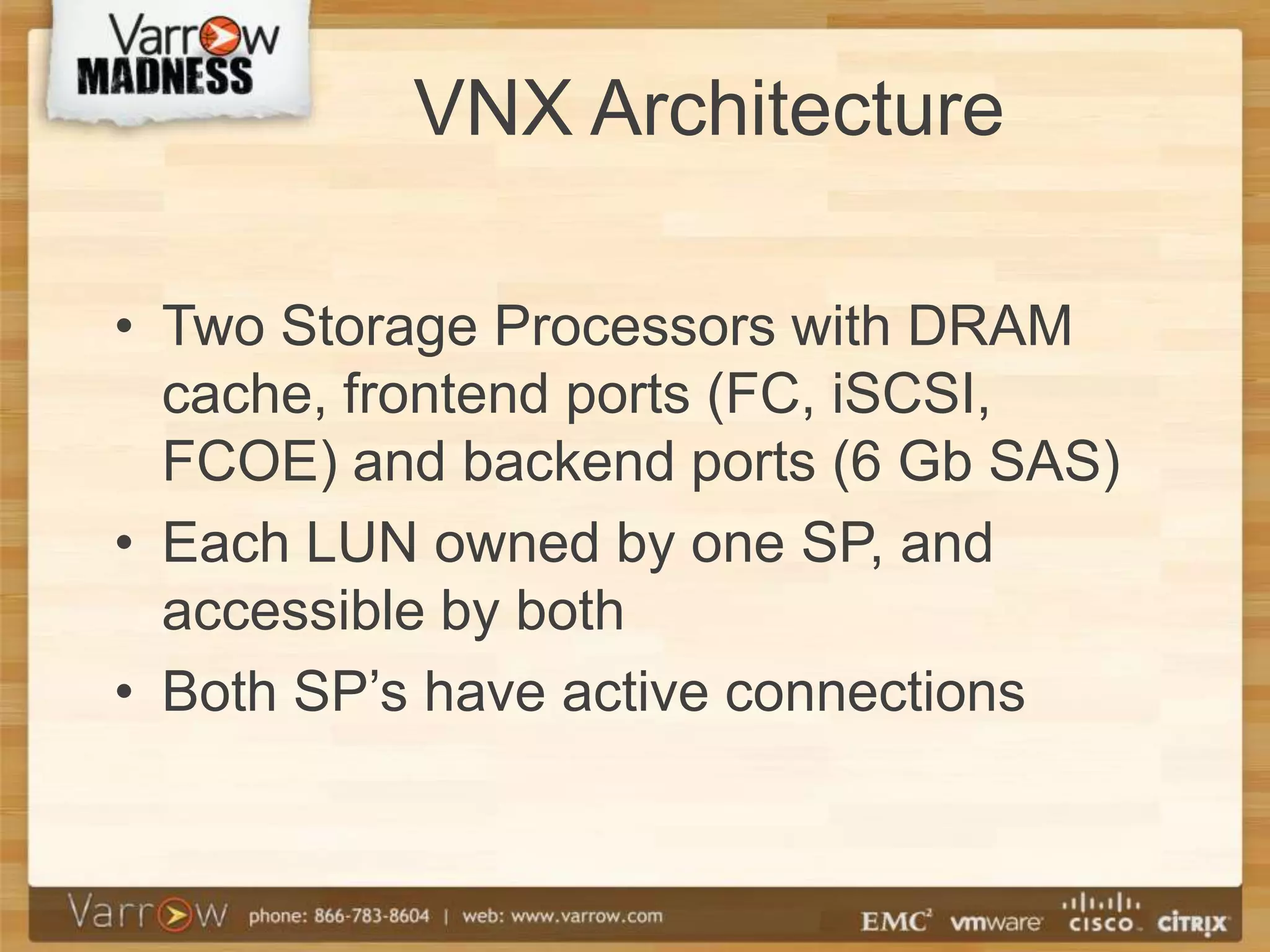 VNX Architecture

• Two Storage Processors with DRAM
  cache, frontend ports (FC, iSCSI,
  FCOE) and backend ports (6 Gb SAS)
• Each LUN owned by one SP, and
  accessible by both
• Both SP’s have active connections
 