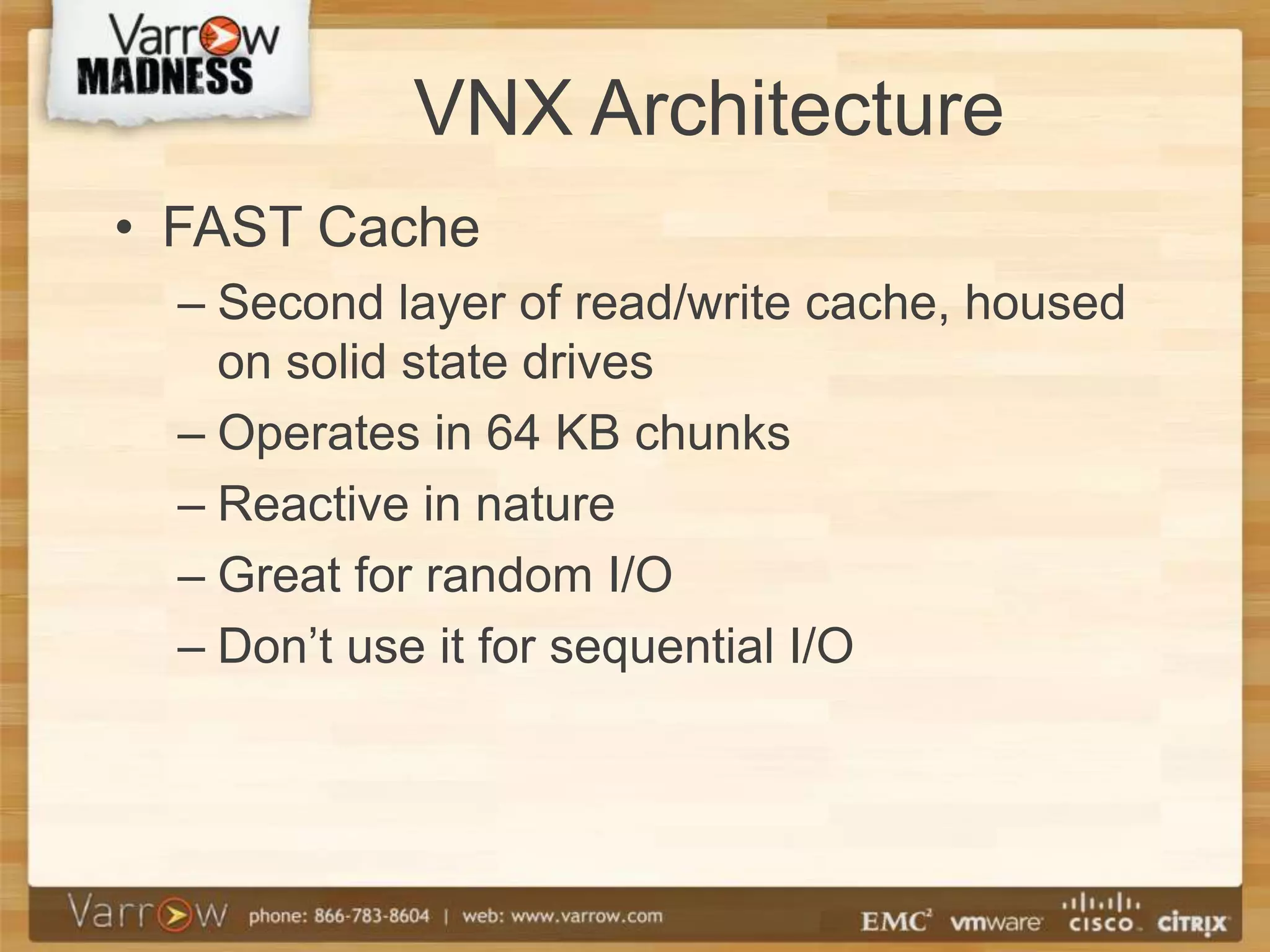 VNX Architecture
• FAST Cache
  – Second layer of read/write cache, housed
    on solid state drives
  – Operates in 64 KB chunks
  – Reactive in nature
  – Great for random I/O
  – Don’t use it for sequential I/O
 