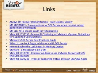 Links
• Always-On Failover Demonstration – Kyle Quinby, Varrow
• MS KB 920093 - Tuning options for SQL Server when running in high
performance workloads
• MS SQL 2012 license guide for virtualization
• VMw KB 1037959 - Microsoft Clustering on VMware vSphere: Guidelines
for Supported Configurations
• VMware's SQL Server Best Practices Guide
• When to use Lock Pages in Memory with SQL Server
• How to Enable the Lock Pages in Memory Option
• VMware - 1 Million IOPS on 1 VM
• VMw KB 1010398 - Configuring disks to use VMware Paravirtual SCSI
(PVSCSI) adapters
• VMw KB 1022242 - Types of supported Virtual Disks on ESX/ESXi hosts
 