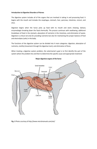 Introduction to Digestive Disorders of Horses
The digestive system includes all of the organs that are involved in taking in and processing food. It
begins with the mouth and includes the esophagus, stomach, liver, pancreas, intestines, rectum, and
anus.
Digestion begins when the horse picks up food with its mouth and starts chewing. Salivary
enzymesbegin breaking down the food chemically. The process continues with swallowing, additional
breakdown of food in the stomach, absorption of nutrients in the intestines, and elimination of waste.
Digestion is critical not only for providing nutrients but also for maintaining the proper balance of fluid
and electrolytes (salts) in the body.
The functions of the digestive system can be divided into 4 main categories: digestion, absorption of
nutrients, motility (movement through the digestive tract), and elimination of feces.
When treating a digestive system problem, the veterinarian's goal is to first identify the part of the
system where the problem lies and then to determine the specific cause and appropriate treatment
Major digestive organs of the horse
Fig. 1 Photo courtesy of http://www.merckmanuals.com/vet/
 