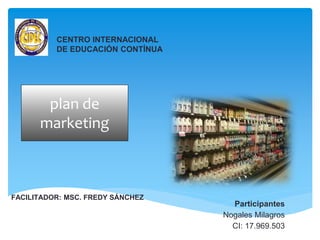 CENTRO INTERNACIONAL
DE EDUCACIÓN CONTÍNUA
plan de
marketing
FACILITADOR: MSC. FREDY SÁNCHEZ
Participantes
Nogales Milagros
CI: 17.969.503
 