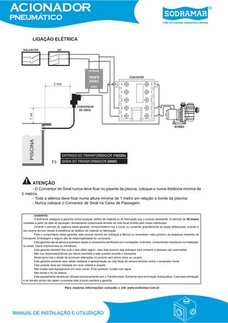LIGAÇÃO ELÉTRICA
ATENÇÃO
- O Conversor de Sinal nunca deve ficar no pisante da piscina, coloque-o numa distância mínima de
2 metros.
- Toda a elétrica deve ficar numa altura mínima de 1 metro em relação a borda da pisicina
- Nunca coloque o Conversor de Sinal na Caixa de Passagem.
Para maiores informações consulte o site www.sodramar.com.br
GARANTIA
A Sodramar assegura a garantia contra qualquer defeito de material ou de fabricação que o produto apresentar no período de 06 meses
contados a partir da data de aquisição, devidamente comprovada através da nota fiscal emitida pelo nosso distribuidor.
Durante o período de vigência desta garantia, comprometemo-nos a trocar ou consertar gratuitamente as peças defeituosas, quando o
seu exame técnico revelar a existência de defeitos de material ou fabricação.
Para o cumprimento desta garantia, este produto deverá ser entregue a fábrica ou revendedor mais próximo, as despesas inerentes de
transporte, embalagem e seguro são de responsabilidade do comprador.
Esta garantia não se aplica a quaisquer peças ou acessórios danificados por inundações, incêndios, componentes impróprios na instalação,
ou ainda, casos imprevisíveis ou inevitáveis.
Esta garantia também fica nula e sem efeito algum, caso este produto seja entregue para conserto a pessoas não autorizadas.
Não nos responsabilizamos por danos ocorridos a este produto durante o transporte.
Reservamo-nos o direito de promover alterações no produto sem prévio aviso ao usuário.
Esta garantia somente será válida mediante a apresentação da nota fiscal de compra emitida contra o comprador inicial.
Este produto deve ser instalado em local coberto e arejado.
Não instale este equipamento em local úmido. Evite qualquer contato com água.
Não enrole o fio da antena.
Este equipamento deverá ser utilizado exclusivamente com o Transformador Sodramar para iluminação Subaquática. Caso esta solicitação
e as demais acima não sejam cumpridas este produto perderá a garantia.
F3
 