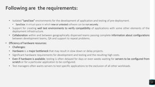 Following are the requirements:
• Isolated “sand box” environments for the development of application and testing of pre-deployment.
• Sand box: A virtual space in which new or untested software can be run securely.
• Support for creating well test environments to verify compatibility of applications with some other elements of the
deployment infrastructure.
• Collaboration within and between geographically dispersed teams passing complete information about configurations
between development teams, QA and support to repeat problems.
• Efficiency of hardware resources:
• Challenges:
• Hardware is a major bottleneck that may result in slow down or delay projects.
• Significant hardware requirements for development and testing and the resulting high costs.
• Even if hardware is available; testing is often delayed for days or even weeks waiting for servers to be configured from
scratch or for a particular application to be configured.
• Test managers often wants servers to test specific applications to the exclusion of all other workloads.
15
 