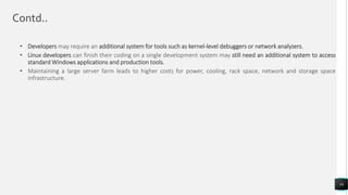 Contd..
• Developers may require an additional system for tools such as kernel-level debuggers or network analyzers.
• Linux developers can finish their coding on a single development system may still need an additional system to access
standard Windows applications and production tools.
• Maintaining a large server farm leads to higher costs for power, cooling, rack space, network and storage space
infrastructure.
16
 