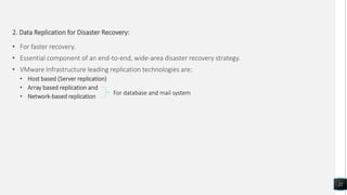 2. Data Replication for Disaster Recovery:
• For faster recovery.
• Essential component of an end-to-end, wide-area disaster recovery strategy.
• VMware Infrastructure leading replication technologies are:
• Host based (Server replication)
• Array based replication and
• Network-based replication
22
For database and mail system
 