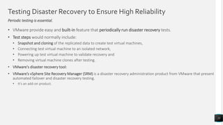 Testing Disaster Recovery to Ensure High Reliability
Periodic testing is essential.
• VMware provide easy and built-in feature that periodically run disaster recovery tests.
• Test steps would normally include:
• Snapshot and cloning of the replicated data to create test virtual machines,
• Connecting test virtual machine to an isolated network,
• Powering up test virtual machine to validate recovery and
• Removing virtual machine clones after testing.
• VMware's disaster recovery tool:
• VMware’s vSphere Site Recovery Manager (SRM) is a disaster recovery administration product from VMware that present
automated failover and disaster recovery testing.
• It’s an add-on product.
23
 