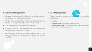 6. Remote Management
• VMware bundles useful software that allows remote
management of the virtual machines.
• For Ex: the desktop software allows an administrator to
contain a remote console for every virtual machine.
• The remote console is all the time available .
• If the OS corrupt, the administrator can debug the
situation from the remote location. .
• Administrators can also use web browsers such as an
Internet Explorer or Netscape, to manage the virtual
machines.
7. Disk Management
• VMware provides options on how virtual or real disks
are handled.
• Two Types:
1. Persistent disk : Any changes are permanent
2. Non-persistent disk: all changes that are made are thrown
away at the end of each session.
26
 