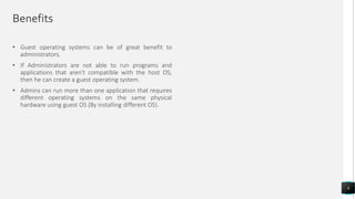 Benefits
• Guest operating systems can be of great benefit to
administrators.
• If Administrators are not able to run programs and
applications that aren't compatible with the host OS,
then he can create a guest operating system.
• Admins can run more than one application that requires
different operating systems on the same physical
hardware using guest OS (By installing different OS).
8
 
