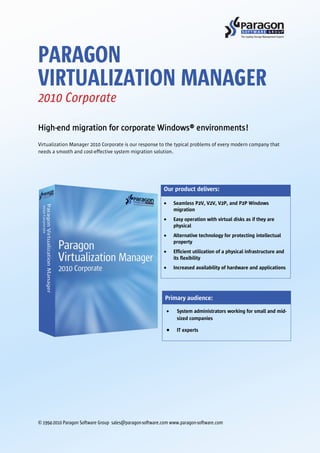 PARAGON
VIRTUALIZATION MANAGER
2010 Corporate

High-end migration for corporate Windows® environments!
Virtualization Manager 2010 Corporate is our response to the typical problems of every modern company that
needs a smooth and cost-effective system migration solution.




                                                          Our product delivers:

                                                              Seamless P2V, V2V, V2P, and P2P Windows
                                                              migration
                                                              Easy operation with virtual disks as if they are
                                                              physical
                                                              Alternative technology for protecting intellectual
                                                              property
                                                              Efficient utilization of a physical infrastructure and
                                                              its flexibility
                                                              Increased availability of hardware and applications




                                                           Primary audience:
                                                                System administrators working for small and mid-
                                                                sized companies

                                                                IT experts




© 1994-2010 Paragon Software Group sales@paragon-software.com www.paragon-software.com
 