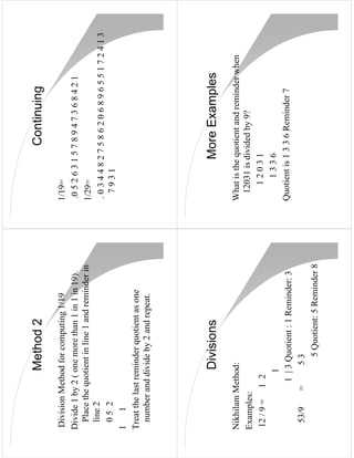 Method 2                                       Continuing
Division Method for computing 1/19               1/19=
Divide 1 by 2 ( one more than 1 in 1 in 19).     .0 5 2 6 3 1 5 7 8 9 4 7 3 6 8 4 2 1
  Place the quotient in line 1 and reminder in   1/29=
  line 2                                         .034482758620689655172413
  05 2                                             7931
1    1
Treat the last reminder quotient as one
  number and divide by 2 and repeat.




                Divisions                                  More Examples
Nikhilam Method:                                 What is the quotient and reminder when
Examples:                                         12031 is divided by 9?
12 / 9 = 1 2                                        12031
              1                                       1336
            1 | 3 Quotient : 1 Reminder: 3       Quotient is 1 3 3 6 Reminder 7
 53/9     =      53
                   5 Quotient: 5 Reminder 8
 