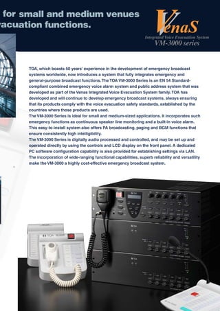 for s
     small and medium venues
vacua
   uation functions.
                                                                    Integrated Voice Evacuation System
                                                                          VM-3000 series


      TOA, which boasts 50 years' experience in the development of emergency broadcast
      systems worldwide, now introduces a system that fully integrates emergency and
      general-purpose broadcast functions. The TOA VM-3000 Series is an EN 54 Standard-
      compliant combined emergency voice alarm system and public address system that was
      developed as part of the Venas Integrated Voice Evacuation System family. TOA has
      developed and will continue to develop emergency broadcast systems, always ensuring
      that its products comply with the voice evacuation safety standards, established by the
      countries where those products are used.
      The VM-3000 Series is ideal for small and medium-sized applications. It incorporates such
      emergency functions as continuous speaker line monitoring and a built-in voice alarm.
      This easy-to-install system also offers PA broadcasting, paging and BGM functions that
      ensure consistently high intelligibility.
      The VM-3000 Series is digitally audio processed and controlled, and may be set up and
      operated directly by using the controls and LCD display on the front panel. A dedicated
      PC software configuration capability is also provided for establishing settings via LAN.
      The incorporation of wide-ranging functional capabilities, superb reliability and versatility
      make the VM-3000 a highly cost-effective emergency broadcast system.
 
