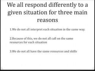 We all respond differently to a
given situation for three main
reasons
1.We do not all interpret each situation in the same way.
2.Because of this, we do not all call on the same
resources for each situation
3.We do not all have the same resources and skills
 
