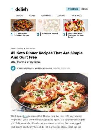  SUBSCRIBE
DINNERS RECIPES FOOD NEWS COCKTAILS TIPS & TOOLS
SIGN IN
1 57 Best Baked
Chicken Recipes 2 Pulled Pork Nachos
3 Which Fast Food
Chain has the Best
Burger?
Meals & Cooking > Keto Recipes
45 Keto Dinner Recipes That Are Simple
And Guilt Free
BRB, Pinning everything.
by SIENNA LIVERMORE and DORA VILLAROSA UPDATED: FEB 15, 2022
Think going keto is impossible? Think again. We have 40+ easy dinner
recipes that you'll want to make again and again. Mix up your weeknights
with delicious dishes like cheesy bacon ranch chicken, bacon-wrapped
cauliﬂower, and hearty keto chili. For more recipe ideas, check out our
favorite keto breakfasts, keto lunch recipes, and keto desserts.

PARK FEIERBACH
 