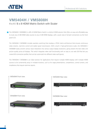 Professional A/V Solutions
1
The VM5404H / VM5808H 4 x 4/8 x 8 HDMI Matrix Switch is a distinct HDMI solution that offers an easy and affordable way
to route any of 4/8 HDMI video sources to any of 4/8 HDMI displays, with a quick view of all port connections via the front
panel LCD.
The VM5404H / VM5808H includes seamless switching that employs a FPGA matrix architecture that ensures continuous
video streams, real-time control and stable signal transmissions. With a built in high-performance scaler, the VM5404H /
VM5808H easily converts various input resolutions into various output display resolutions, giving viewers the best video and
picture quality across all displays. The switch integrates video wall functionality with an easy to use web GUI that lets you
create 8/16 connection profiles that can be customized into different video wall layouts.
The VM5404H / VM5808H is an ideal solution for applications that require multiple HDMI displays with multiple HDMI
sources to be conveniently setup in multiple locations, such as for stage presentations, competitions, control centers, and
installations that require real-time reports.
VM5404H / VM5808H
4 x 4 / 8 x 8 HDMI Matrix Switch with Scaler
VM5404H Front view
VM5808H Front view
VM5404H Rear view
VM5808H Rear view
 