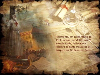 Finalmente, em 18 de março de
1314, Jacques de Molay, aos 70
anos de idade, foi levado à
fogueira da Santa Inquisição às
margens do Rio Sena, em Paris.
 