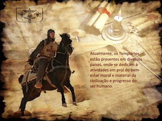 Atualmente, os Templários
estão presentes em diversos
países, onde se dedicam à
atividades em prol do bem-
estar moral e material da
civilização e progresso do
ser humano.
 