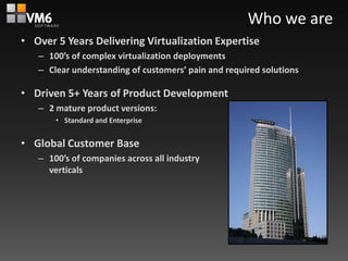 Who we are
• Over 5 Years Delivering Virtualization Expertise
   – 100’s of complex virtualization deployments
   – Clear understanding of customers’ pain and required solutions

• Driven 5+ Years of Product Development
   – 2 mature product versions:
       • Standard and Enterprise


• Global Customer Base
   – 100’s of companies across all industry
     verticals
 