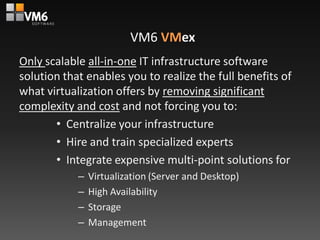 VM6 VMex
Only scalable all-in-one IT infrastructure software
solution that enables you to realize the full benefits of
what virtualization offers by removing significant
complexity and cost and not forcing you to:
       • Centralize your infrastructure
       • Hire and train specialized experts
       • Integrate expensive multi-point solutions for
            –   Virtualization (Server and Desktop)
            –   High Availability
            –   Storage
            –   Management
 
