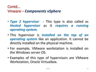 Contd…
Vmware – Components vSphere
• Type 2 hypervisor - This type is also called as
Hosted hypervisor as it requires a running
operating system.
• This hypervisor is installed on the top of an
operating system like an application. It cannot be
directly installed on the physical machine.
• For example, VMware workstation is installed on
the Windows server OS.
• Examples of this type of hypervisors are VMware
Workstation, Oracle Virtualbox.
ADAD 14
 