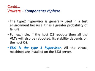 Contd…
Vmware – Components vSphere
• The type2 hypervisor is generally used in a test
environment because it has a greater probability of
failure.
• For example, if the host OS reboots then all the
VM’s will also be rebooted. Its stability depends on
the host OS.
• ESXi is the type 1 hypervisor. All the virtual
machines are installed on the ESXi server.
ADAD 15
 