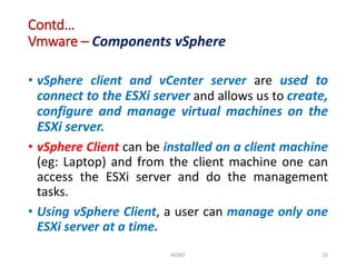 Contd…
Vmware – Components vSphere
• vSphere client and vCenter server are used to
connect to the ESXi server and allows us to create,
configure and manage virtual machines on the
ESXi server.
• vSphere Client can be installed on a client machine
(eg: Laptop) and from the client machine one can
access the ESXi server and do the management
tasks.
• Using vSphere Client, a user can manage only one
ESXi server at a time.
ADAD 16
 