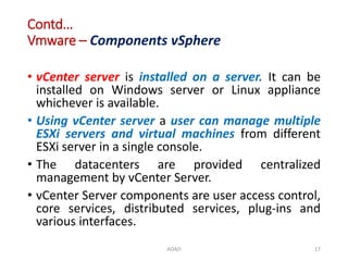 Contd…
Vmware – Components vSphere
• vCenter server is installed on a server. It can be
installed on Windows server or Linux appliance
whichever is available.
• Using vCenter server a user can manage multiple
ESXi servers and virtual machines from different
ESXi server in a single console.
• The datacenters are provided centralized
management by vCenter Server.
• vCenter Server components are user access control,
core services, distributed services, plug-ins and
various interfaces.
ADAD 17
 