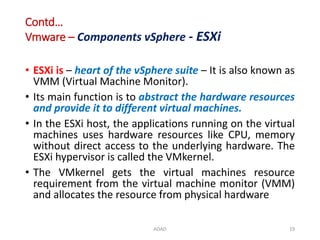 Contd…
Vmware – Components vSphere - ESXi
• ESXi is – heart of the vSphere suite – It is also known as
VMM (Virtual Machine Monitor).
• Its main function is to abstract the hardware resources
and provide it to different virtual machines.
• In the ESXi host, the applications running on the virtual
machines uses hardware resources like CPU, memory
without direct access to the underlying hardware. The
ESXi hypervisor is called the VMkernel.
• The VMkernel gets the virtual machines resource
requirement from the virtual machine monitor (VMM)
and allocates the resource from physical hardware
ADAD 19
 