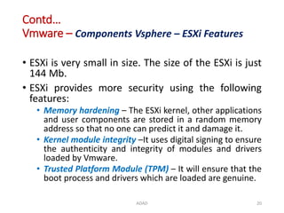 Contd…
Vmware – Components Vsphere – ESXi Features
• ESXi is very small in size. The size of the ESXi is just
144 Mb.
• ESXi provides more security using the following
features:
• Memory hardening – The ESXi kernel, other applications
and user components are stored in a random memory
address so that no one can predict it and damage it.
• Kernel module integrity –It uses digital signing to ensure
the authenticity and integrity of modules and drivers
loaded by Vmware.
• Trusted Platform Module (TPM) – It will ensure that the
boot process and drivers which are loaded are genuine.
ADAD 20
 