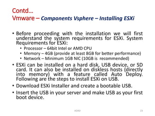 Contd…
Vmware – Components Vsphere – Installing ESXi
• Before proceeding with the installation we will first
understand the system requirements for ESXi. System
Requirements for ESXi:
• Processor – 64bit Intel or AMD CPU
• Memory – 4GB (provide at least 8GB for better performance)
• Network – Minimum 1GB NIC (10GB is recommended)
• ESXi can be installed on a hard disk, USB device, or SD
card. It can also be installed on diskless hosts (directly
into memory) with a feature called Auto Deploy.
Following are the steps to install ESXi on USB.
• Download ESXi Installer and create a bootable USB.
• Insert the USB in your server and make USB as your first
boot device.
ADAD 23
 