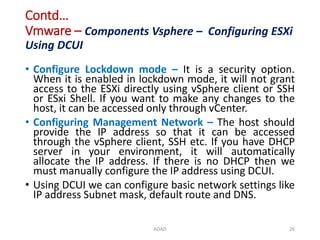 Contd…
Vmware – Components Vsphere – Configuring ESXi
Using DCUI
• Configure Lockdown mode – It is a security option.
When it is enabled in lockdown mode, it will not grant
access to the ESXi directly using vSphere client or SSH
or ESxi Shell. If you want to make any changes to the
host, it can be accessed only through vCenter.
• Configuring Management Network – The host should
provide the IP address so that it can be accessed
through the vSphere client, SSH etc. If you have DHCP
server in your environment, it will automatically
allocate the IP address. If there is no DHCP then we
must manually configure the IP address using DCUI.
• Using DCUI we can configure basic network settings like
IP address Subnet mask, default route and DNS.
ADAD 26
 