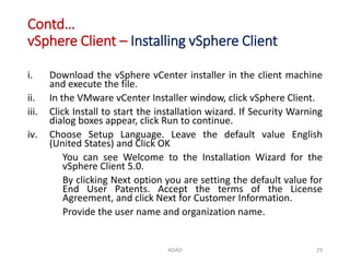 Contd…
vSphere Client – Installing vSphere Client
i. Download the vSphere vCenter installer in the client machine
and execute the file.
ii. In the VMware vCenter Installer window, click vSphere Client.
iii. Click Install to start the installation wizard. If Security Warning
dialog boxes appear, click Run to continue.
iv. Choose Setup Language. Leave the default value English
(United States) and Click OK
You can see Welcome to the Installation Wizard for the
vSphere Client 5.0.
By clicking Next option you are setting the default value for
End User Patents. Accept the terms of the License
Agreement, and click Next for Customer Information.
Provide the user name and organization name.
ADAD 29
 