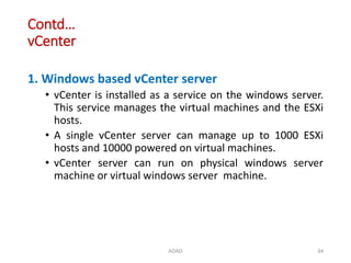 Contd…
vCenter
1. Windows based vCenter server
• vCenter is installed as a service on the windows server.
This service manages the virtual machines and the ESXi
hosts.
• A single vCenter server can manage up to 1000 ESXi
hosts and 10000 powered on virtual machines.
• vCenter server can run on physical windows server
machine or virtual windows server machine.
ADAD 34
 