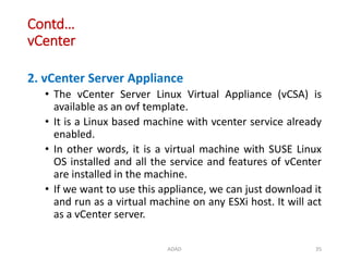 Contd…
vCenter
2. vCenter Server Appliance
• The vCenter Server Linux Virtual Appliance (vCSA) is
available as an ovf template.
• It is a Linux based machine with vcenter service already
enabled.
• In other words, it is a virtual machine with SUSE Linux
OS installed and all the service and features of vCenter
are installed in the machine.
• If we want to use this appliance, we can just download it
and run as a virtual machine on any ESXi host. It will act
as a vCenter server.
ADAD 35
 