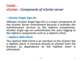 Contd…
vCenter - Components of vCenter server
• vCenter Single Sign-On
VMware vCenter Single Sign-On is a major component of
the vCenter Server environment because it provides the
authentication services to the vSphere components.
vCenter single sign-on authenticates the users logging to
the vSphere components such as a vSphere client.
• vSphere Web Client
The vSphere Web Client is an interface to the vCenter like
a vSphere client. It connects directly to vCenter from the
browser. So dependency on the vSphere client is
eliminated.
ADAD 39
 
