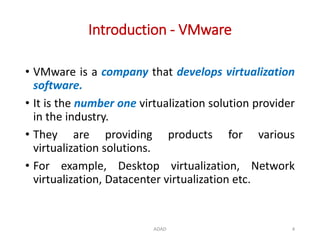 Introduction - VMware
• VMware is a company that develops virtualization
software.
• It is the number one virtualization solution provider
in the industry.
• They are providing products for various
virtualization solutions.
• For example, Desktop virtualization, Network
virtualization, Datacenter virtualization etc.
ADAD 4
 