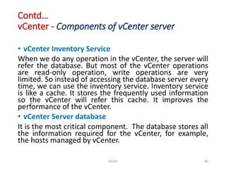 Contd…
vCenter - Components of vCenter server
• vCenter Inventory Service
When we do any operation in the vCenter, the server will
refer the database. But most of the vCenter operations
are read-only operation, write operations are very
limited. So instead of accessing the database server every
time, we can use the inventory service. Inventory service
is like a cache. It stores the frequently used information
so the vCenter will refer this cache. It improves the
performance of the vCenter.
• vCenter Server database
It is the most critical component. The database stores all
the information required for the vCenter, for example,
the hosts managed by vCenter.
ADAD 40
 