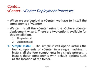 Contd…
vCenter - vCenter Deployment Processes
ADAD 41
• When we are deploying vCenter, we have to install the
components of vCenter.
• We can install the vCenter using the vSphere vCenter
deployment wizard. There are two options available for
this installation.
1. Simple Install
2. Custom Install
1. Simple Install – The simple install option installs the
four components of vCenter in a single machine. It
installs all the four components in a single process. It
installs these components with default options such
as the location of the folder.
 
