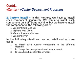 Contd…
vCenter - vCenter Deployment Processes
ADAD 42
2. Custom Install – In this method, we have to install
each component separately. We can also install each
component on a different machine, but we have to install
the component in the following order.
1. vCenter Single Sign-On
2. vSphere Web Client
3. vCenter Inventory Service
4. vCenter Server
In the following situations, custom install methods are
used:
1. To install each vCenter component in the different
machine.
2. To change the storage location of a component.
3. To install multiple vCenter servers.z
 