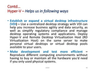 Contd…
Hyper-V – Helps us in following ways
• Establish or expand a virtual desktop infrastructure
(VDI) – Use a centralized desktop strategy with VDI can
help you increase business agility and data security, as
well as simplify regulatory compliance and manage
desktop operating systems and applications. Deploy
Hyper-V and Remote Desktop Virtualization Host (RD
Virtualization Host) on the same server to make
personal virtual desktops or virtual desktop pools
available to your users.
• Make development and test more efficient –
Reproduce different computing environments without
having to buy or maintain all the hardware you'd need
if you only used physical systems.
ADAD 48
 