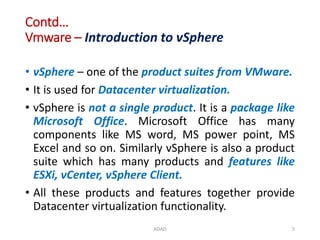 Contd…
Vmware – Introduction to vSphere
• vSphere – one of the product suites from VMware.
• It is used for Datacenter virtualization.
• vSphere is not a single product. It is a package like
Microsoft Office. Microsoft Office has many
components like MS word, MS power point, MS
Excel and so on. Similarly vSphere is also a product
suite which has many products and features like
ESXi, vCenter, vSphere Client.
• All these products and features together provide
Datacenter virtualization functionality.
ADAD 5
 