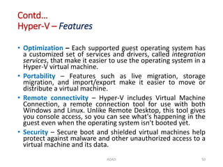 Contd…
Hyper-V – Features
• Optimization – Each supported guest operating system has
a customized set of services and drivers, called integration
services, that make it easier to use the operating system in a
Hyper-V virtual machine.
• Portability – Features such as live migration, storage
migration, and import/export make it easier to move or
distribute a virtual machine.
• Remote connectivity – Hyper-V includes Virtual Machine
Connection, a remote connection tool for use with both
Windows and Linux. Unlike Remote Desktop, this tool gives
you console access, so you can see what's happening in the
guest even when the operating system isn't booted yet.
• Security – Secure boot and shielded virtual machines help
protect against malware and other unauthorized access to a
virtual machine and its data.
ADAD 50
 