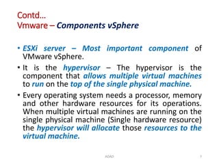 Contd…
Vmware – Components vSphere
• ESXi server – Most important component of
VMware vSphere.
• It is the hypervisor – The hypervisor is the
component that allows multiple virtual machines
to run on the top of the single physical machine.
• Every operating system needs a processor, memory
and other hardware resources for its operations.
When multiple virtual machines are running on the
single physical machine (Single hardware resource)
the hypervisor will allocate those resources to the
virtual machine.
ADAD 7
 