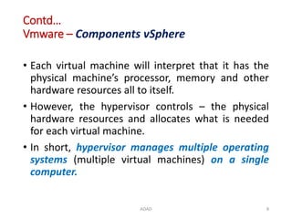 Contd…
Vmware – Components vSphere
• Each virtual machine will interpret that it has the
physical machine’s processor, memory and other
hardware resources all to itself.
• However, the hypervisor controls – the physical
hardware resources and allocates what is needed
for each virtual machine.
• In short, hypervisor manages multiple operating
systems (multiple virtual machines) on a single
computer.
ADAD 8
 