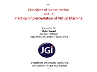 Principles of Virtualization
Unit - 8
Practical Implementation of Virtual Machine
Date:
Department of Computer Engineering
Jain Group of Institution, Bangalore
Presented By:
Rubal Sagwal
Assistant Professor
Department of Computer Engineering
1ADAD
 