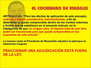 ARTÍCULO 43.- “Para los efectos de aplicación de este precepto,  cada obra deberá considerarse individualmente,  a fin de determinar si queda comprendida dentro de los montos máximos y límites que se establecen en el presente artículo, en la inteligencia de que,  en ningún caso, el importe total de una obra podrá ser fraccionada para que quede comprendida en los supuestos de este artículo”. La manera como el Presidente de Manzanillo adjudicó el palenque es totalmente irregular. FRACCIONAR UNA ADJUDICACIÓN ESTÁ FUERA DE LA LEY. 